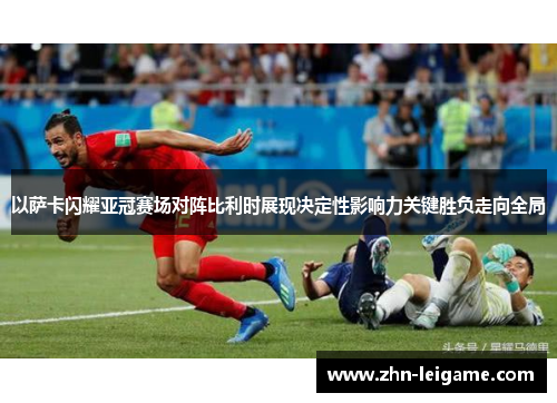 以萨卡闪耀亚冠赛场对阵比利时展现决定性影响力关键胜负走向全局
